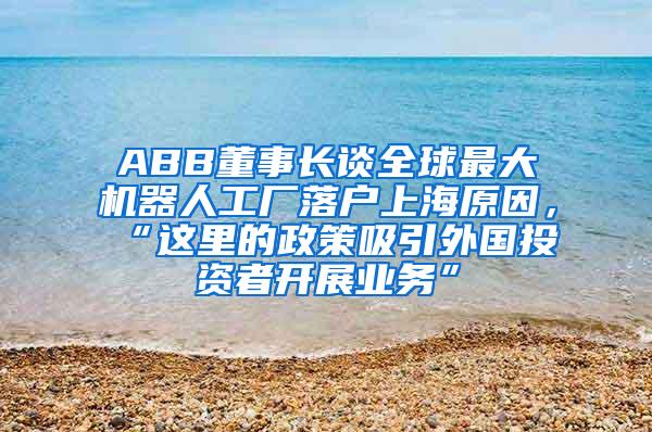 ABB董事长谈全球最大机器人工厂落户上海原因，“这里的政策吸引外国投资者开展业务”