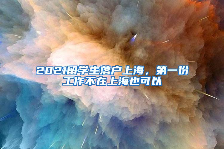 2021留学生落户上海，第一份工作不在上海也可以