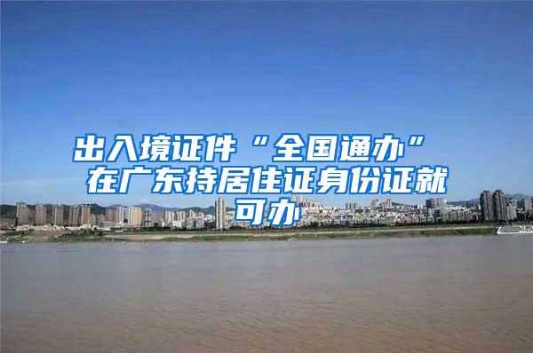 出入境证件“全国通办” 在广东持居住证身份证就可办