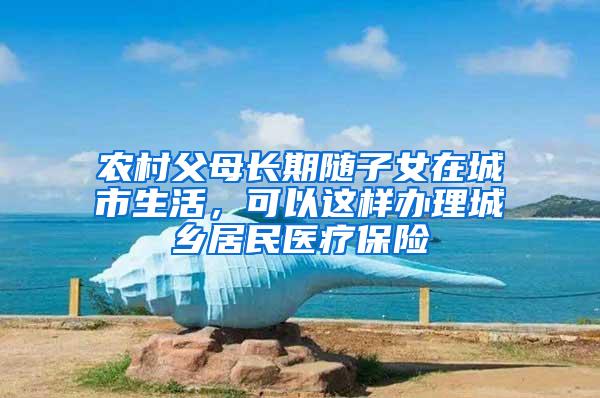 农村父母长期随子女在城市生活，可以这样办理城乡居民医疗保险