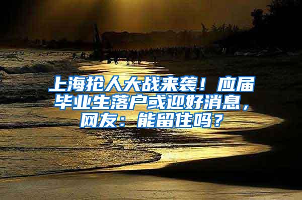上海抢人大战来袭！应届毕业生落户或迎好消息，网友：能留住吗？