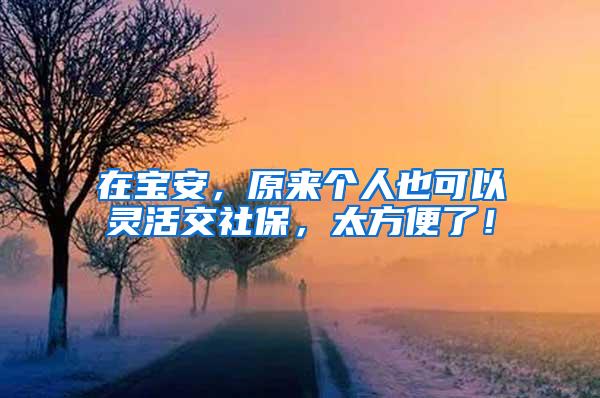 在宝安，原来个人也可以灵活交社保，太方便了！