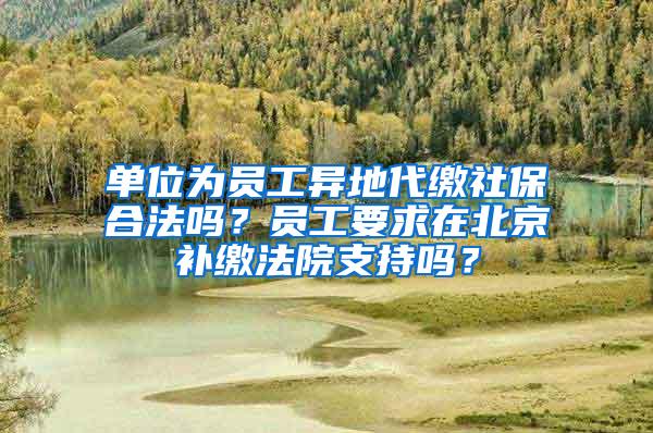 单位为员工异地代缴社保合法吗？员工要求在北京补缴法院支持吗？