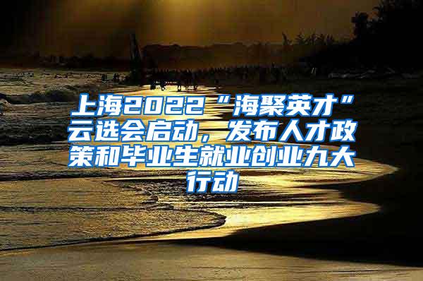 上海2022“海聚英才”云选会启动，发布人才政策和毕业生就业创业九大行动