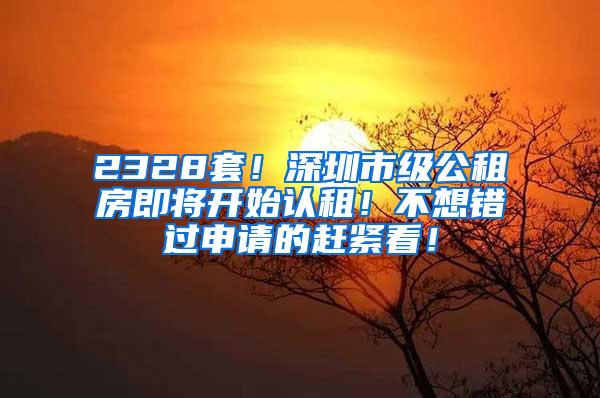 2328套！深圳市级公租房即将开始认租！不想错过申请的赶紧看！