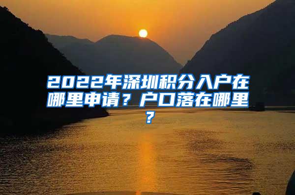 2022年深圳积分入户在哪里申请？户口落在哪里？
