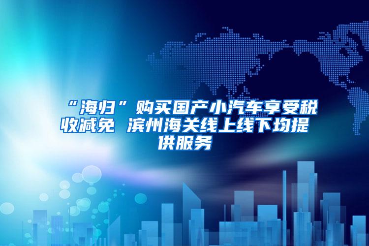 “海归”购买国产小汽车享受税收减免 滨州海关线上线下均提供服务