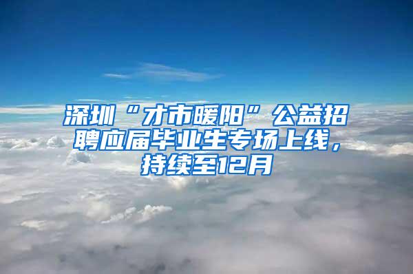 深圳“才市暖阳”公益招聘应届毕业生专场上线，持续至12月