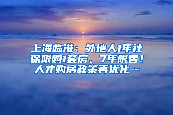 上海临港：外地人1年社保限购1套房、7年限售！人才购房政策再优化…