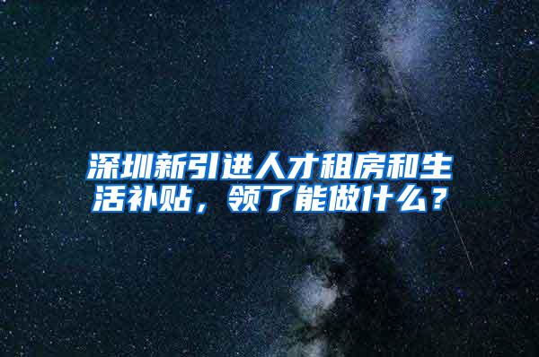深圳新引进人才租房和生活补贴，领了能做什么？