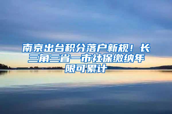南京出台积分落户新规！长三角三省一市社保缴纳年限可累计