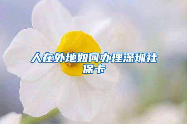 人在外地如何办理深圳社保卡