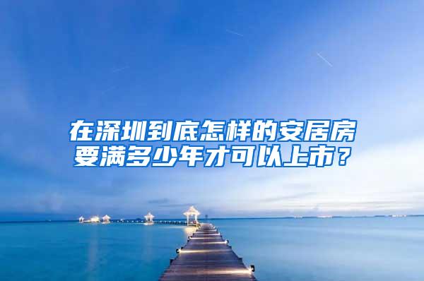 在深圳到底怎样的安居房要满多少年才可以上市？