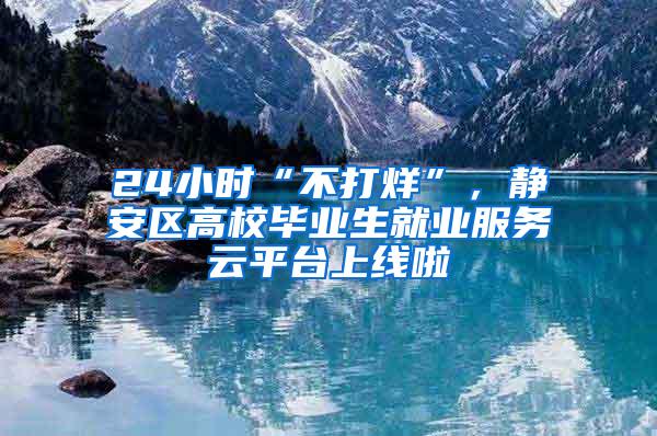 24小时“不打烊”，静安区高校毕业生就业服务云平台上线啦