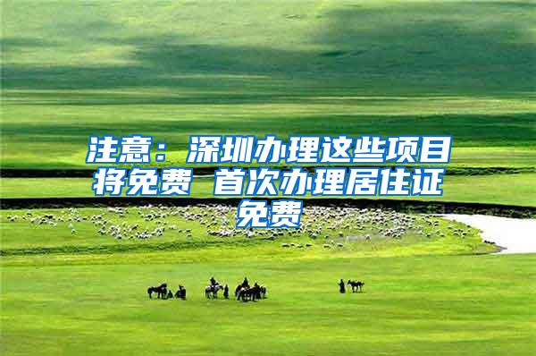 注意：深圳办理这些项目将免费 首次办理居住证免费