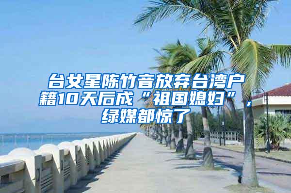 台女星陈竹音放弃台湾户籍10天后成“祖国媳妇”，绿媒都惊了