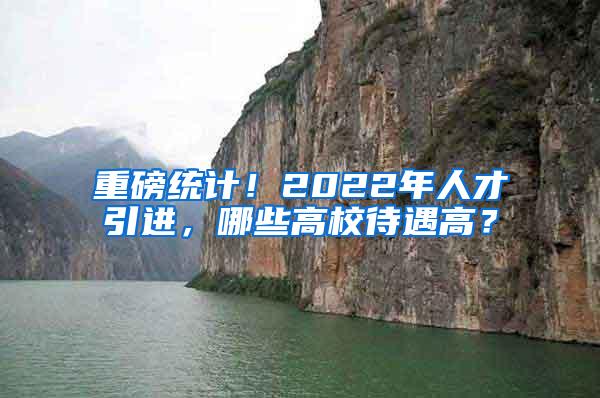 重磅统计！2022年人才引进，哪些高校待遇高？