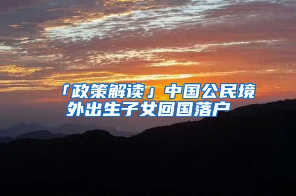 「政策解读」中国公民境外出生子女回国落户