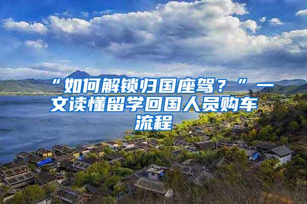 “如何解锁归国座驾？”一文读懂留学回国人员购车流程