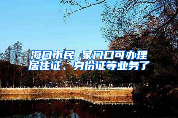 海口市民 家门口可办理居住证、身份证等业务了