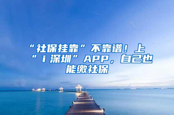 “社保挂靠”不靠谱！上“ｉ深圳”APP，自己也能缴社保
