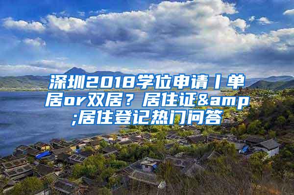 深圳2018学位申请丨单居or双居？居住证&居住登记热门问答