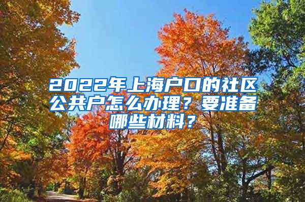 2022年上海户口的社区公共户怎么办理？要准备哪些材料？