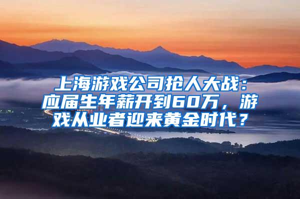 上海游戏公司抢人大战：应届生年薪开到60万，游戏从业者迎来黄金时代？