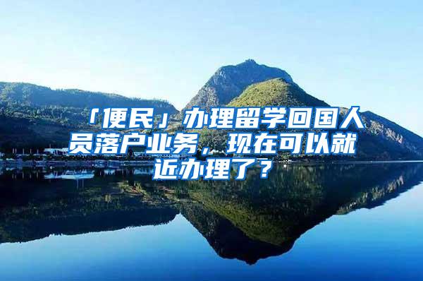 「便民」办理留学回国人员落户业务，现在可以就近办理了？