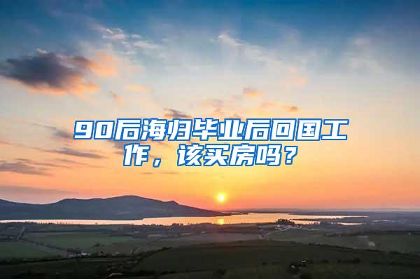 90后海归毕业后回国工作，该买房吗？