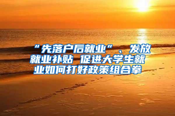 “先落户后就业”、发放就业补贴 促进大学生就业如何打好政策组合拳
