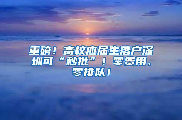 重磅！高校应届生落户深圳可“秒批”！零费用、零排队！
