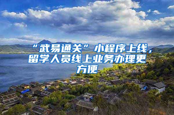 “武易通关”小程序上线，留学人员线上业务办理更方便