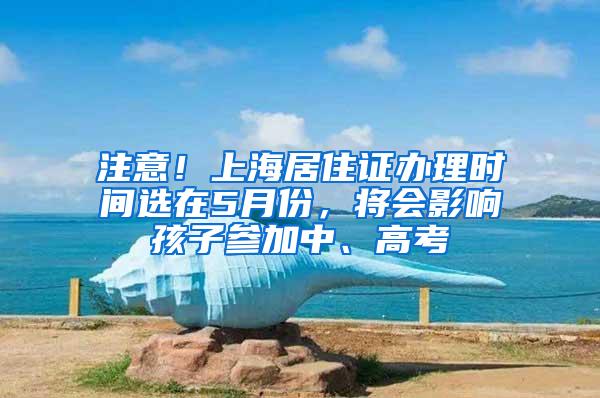 注意！上海居住证办理时间选在5月份，将会影响孩子参加中、高考