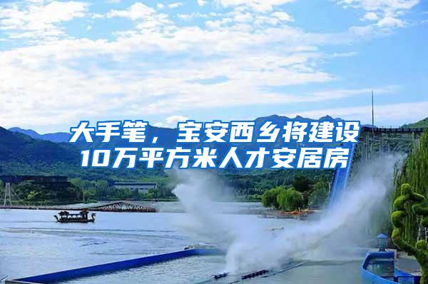 大手笔，宝安西乡将建设10万平方米人才安居房
