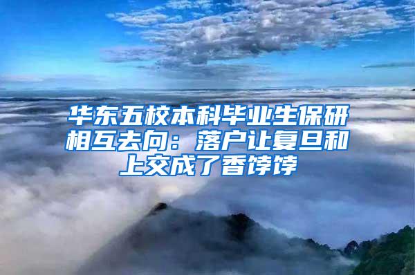 华东五校本科毕业生保研相互去向：落户让复旦和上交成了香饽饽