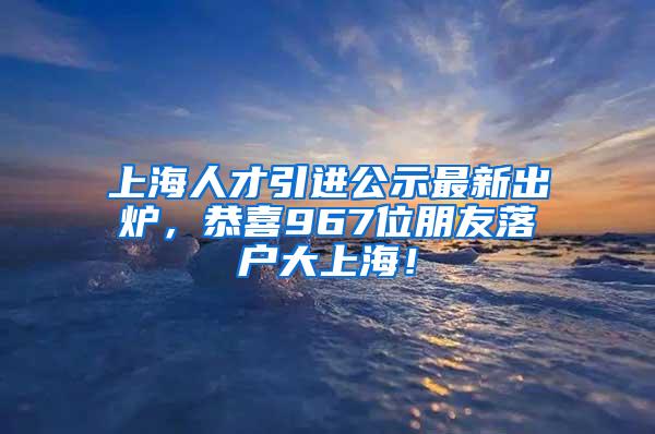 上海人才引进公示最新出炉，恭喜967位朋友落户大上海！