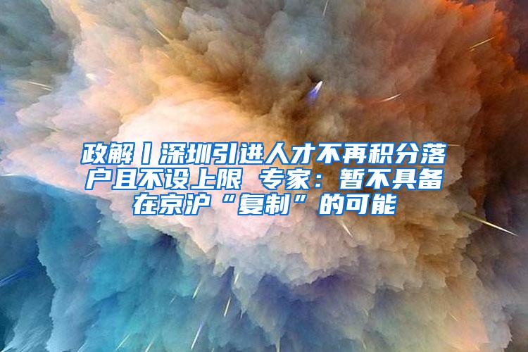 政解丨深圳引进人才不再积分落户且不设上限 专家：暂不具备在京沪“复制”的可能
