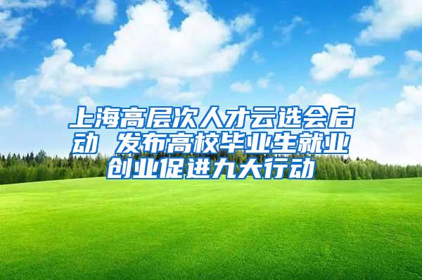 上海高层次人才云选会启动 发布高校毕业生就业创业促进九大行动