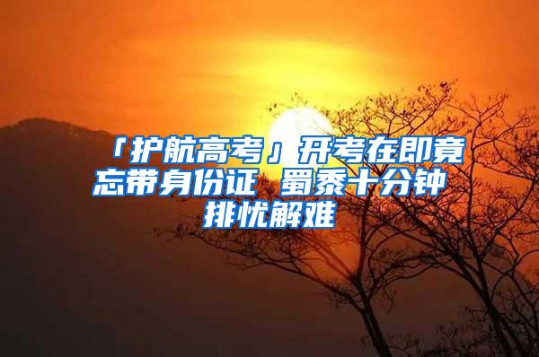 「护航高考」开考在即竟忘带身份证 蜀黍十分钟排忧解难