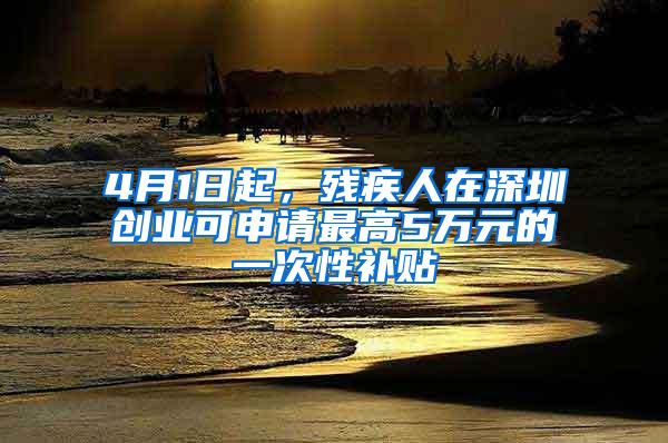 4月1日起，残疾人在深圳创业可申请最高5万元的一次性补贴
