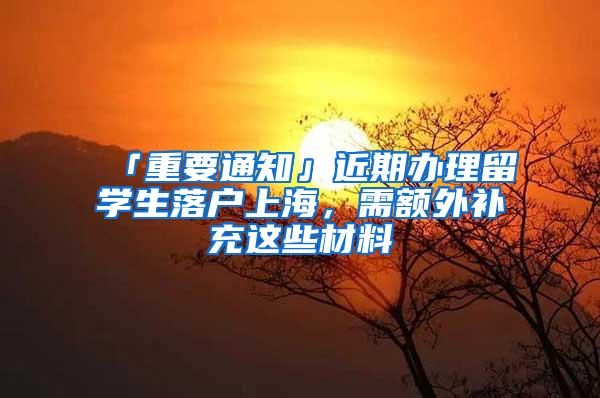 「重要通知」近期办理留学生落户上海，需额外补充这些材料→