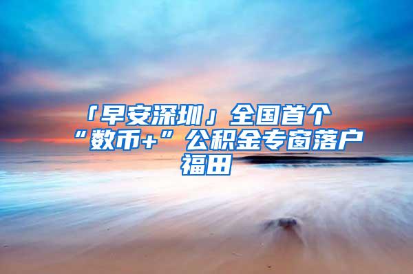 「早安深圳」全国首个“数币+”公积金专窗落户福田