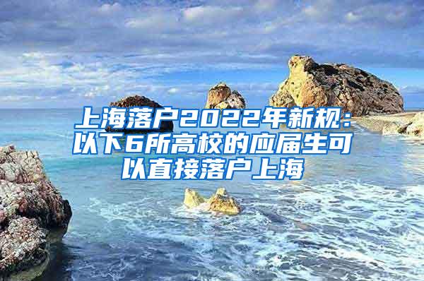上海落户2022年新规：以下6所高校的应届生可以直接落户上海