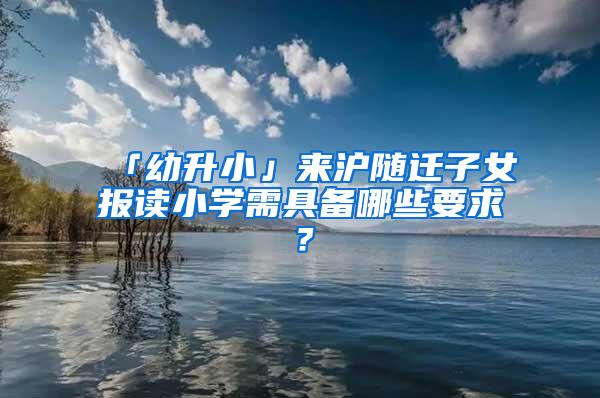 「幼升小」来沪随迁子女报读小学需具备哪些要求？