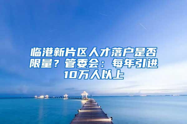 临港新片区人才落户是否限量？管委会：每年引进10万人以上