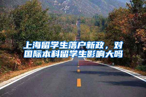 上海留学生落户新政，对国际本科留学生影响大吗