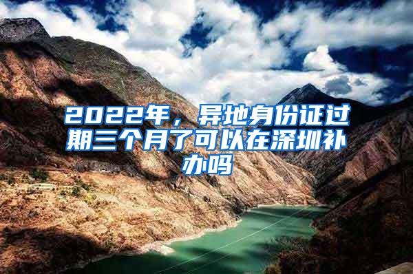 2022年，异地身份证过期三个月了可以在深圳补办吗