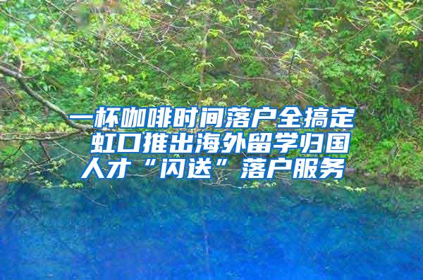 一杯咖啡时间落户全搞定 虹口推出海外留学归国人才“闪送”落户服务