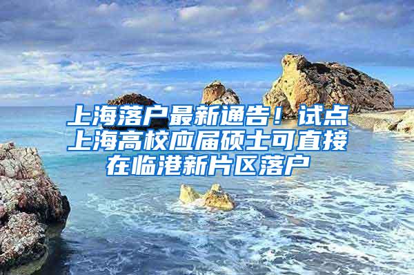上海落户最新通告！试点上海高校应届硕士可直接在临港新片区落户